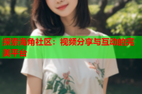 探索海角社区：视频分享与互动的完美平台