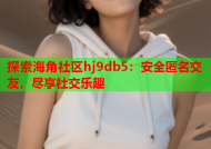 探索海角社区hj9db5：安全匿名交友，尽享社交乐趣