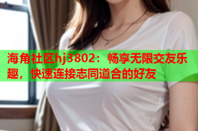 海角社区hj3802：畅享无限交友乐趣，快速连接志同道合的好友