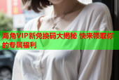 海角VIP新兑换码大揭秘 快来领取你的专属福利