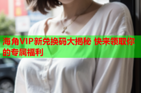 海角VIP新兑换码大揭秘 快来领取你的专属福利