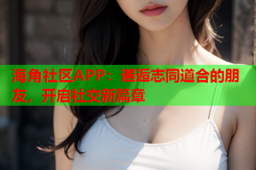 海角社区APP：邂逅志同道合的朋友，开启社交新篇章