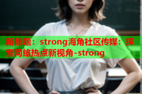 新标题：strong海角社区传媒：探索网络热点新视角-strong