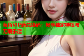 海角VIP新兑换码：畅享独家特权与无限乐趣