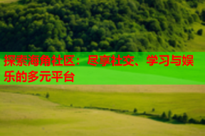 探索海角社区：尽享社交、学习与娱乐的多元平台