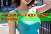 海角社区共享VIP账号全新上线 快来体验无限精彩