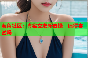 海角社区：真实交友新选择，值得尝试吗