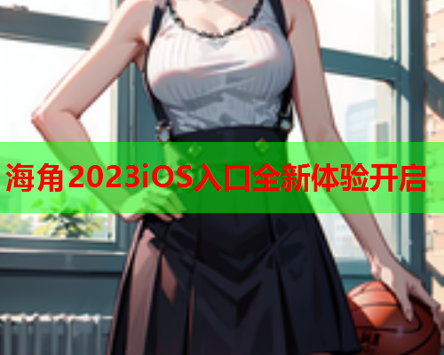 海角2023iOS入口全新体验开启  第2张