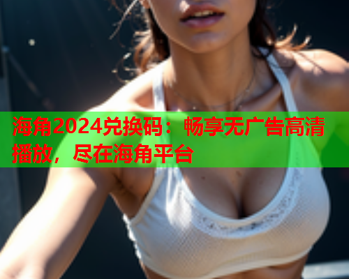 海角2024兑换码：畅享无广告高清播放，尽在海角平台  第1张